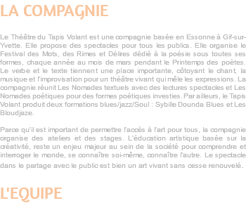 LA COMPAGNIE Le Théâtre du Tapis Volant est une compagnie basée en Essonne à Gif-sur-Yvette. Elle propose des spectacles pour tous les publics. Elle organise le Festival des Mots, des Rimes et Délires dédié à la poésie sous toutes ses formes, chaque année au mois de mars pendant le Printemps des poètes. Le verbe et le texte tiennent une place importante, côtoyant le chant, la musique et l’improvisation pour un théâtre vivant qui mêle les expressions. La compagnie réunit Les Nomades textuels avec des lectures spectacles et Les Nomades poétiques pour des formes poétiques investies. Par ailleurs, le Tapis Volant produit deux formations blues/jazz/Soul : Sybille Dounda Blues et Les Bloudjaze. Parce qu’il est important de permettre l’accès à l’art pour tous, la compagnie organise des ateliers et des stages. L’éducation artistique basée sur la créativité, reste un enjeu majeur au sein de la société pour comprendre et interroger le monde, se connaître soi-même, connaître l’autre. Le spectacle dans le partage avec le public est bien un art vivant sans cesse renouvelé. L'EQUIPE