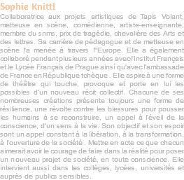 Sophie Knittl Collaboratrice aux projets artistiques de Tapis Volant, metteuse en scène, comédienne, artiste-enseignante, membre du snms, prix de tragédie, chevalière des Arts et des lettres. Sa carrière de pédagogue et de metteuse en scène l'a menée à travers l"Europe. Elle a également collaboré pendant plusieurs années avec l’Institut Français et le Lycée Français de Prague ainsi qu'avec l’ambassade de France en République tchèque . Elle aspire à une forme de théâtre qui touche, provoque et porte en lui les possibles d’un nouveau récit collectif. Chacune de ses nombreuses créations présente toujours une forme de résilience, une révolte contre les blessures pour pousser les humains à se reconstruire, un appel à l’éveil de la conscience, d’un sens à la vie. Son objectif et son espoir sont un appel constant à la libération, à la transformation, à l'ouverture de la société . Mettre en acte ce que chacun aimerait avoir le courage de faire dans la réalité pour poser un nouveau projet de société, en toute conscience. Elle intervient aussi dans les collèges, lycées, universités et auprès de publics sensibles.