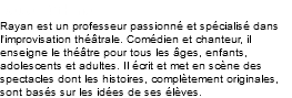 Rayan Othman Rayan est un professeur passionné et spécialisé dans l'improvisation théâtrale. Comédien et chanteur, il enseigne le théâtre pour tous les âges, enfants, adolescents et adultes. Il écrit et met en scène des spectacles dont les histoires, complètement originales, sont basés sur les idées de ses élèves. 