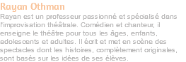 Rayan Othman Rayan est un professeur passionné et spécialisé dans l'improvisation théâtrale. Comédien et chanteur, il enseigne le théâtre pour tous les âges, enfants, adolescents et adultes. Il écrit et met en scène des spectacles dont les histoires, complètement originales, sont basés sur les idées de ses élèves. 