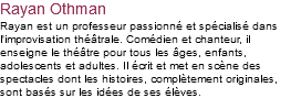 Rayan Othman Rayan est un professeur passionné et spécialisé dans l'improvisation théâtrale. Comédien et chanteur, il enseigne le théâtre pour tous les âges, enfants, adolescents et adultes. Il écrit et met en scène des spectacles dont les histoires, complètement originales, sont basés sur les idées de ses élèves. 