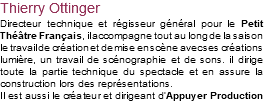 Thierry Ottinger Directeur technique et régisseur général pour le Petit Théâtre Français, il accompagne tout au long de la saison le travail de création et de mise en scène avec ses créations lumière, un travail de scénographie et de sons. iI dirige toute la partie technique du spectacle et en assure la construction lors des représentations. Il est aussi le créateur et dirigeant d’Appuyer Production