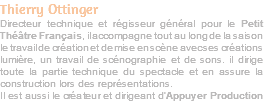 Thierry Ottinger Directeur technique et régisseur général pour le Petit Théâtre Français, il accompagne tout au long de la saison le travail de création et de mise en scène avec ses créations lumière, un travail de scénographie et de sons. iI dirige toute la partie technique du spectacle et en assure la construction lors des représentations. Il est aussi le créateur et dirigeant d’Appuyer Production