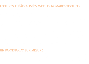 LECTURES THÉÂTRALISÉES AVEC LES NOMADES TEXTUELS Les Nomades Textuels font partie de la compagnie Théâtre du Tapis Volant et se produisent dans les écoles et les médiathèques, auprès des personnes âgées, ou chez des particuliers. Il s’agit de retrouver le plaisir d’entendre les textes, leurs styles et leurs langues. Les textes sont servis par les voix d’un ou plusieurs comédien(ne)s parfois accompagnés de musiciens. Une mise en espace est orchestrée, avec sobriété, élégance et générosité. La lecture à haute voix ouvre un espace intime dans la proximité du public pour un échange privilégié dans une qualité d’attention tout à fait particulière, pour un moment de plaisir et de simplicité. C’est le temps de découvrir ou redécouvrir la littérature dans tous ses genres servis par des comédiens au service de la langue, au plus juste du phrasé, et du rythme de l’écriture. UN PARTENARIAT SUR MESURE Nous proposons des partenariats avec votre structure sur une saison pour répondre à votre projet (thème, auteur, œuvre) et créer ainsi un rendez-vous régulier autour de la littérature ou tout simplement des interventions à domicile.