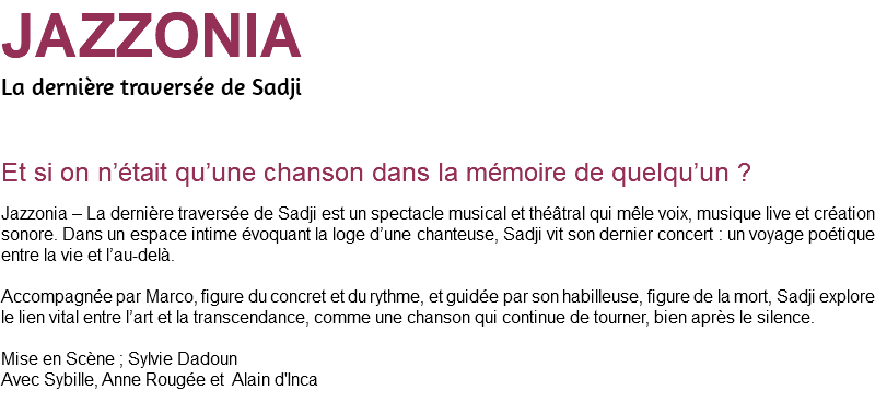 JAZZONIA La dernière traversée de Sadji Et si on n’était qu’une chanson dans la mémoire de quelqu’un ? Jazzonia – La dernière traversée de Sadji est un spectacle musical et théâtral qui mêle voix, musique live et création sonore. Dans un espace intime évoquant la loge d’une chanteuse, Sadji vit son dernier concert : un voyage poétique entre la vie et l’au-delà. Accompagnée par Marco, figure du concret et du rythme, et guidée par son habilleuse, figure de la mort, Sadji explore le lien vital entre l’art et la transcendance, comme une chanson qui continue de tourner, bien après le silence. Mise en Scène ; Sylvie Dadoun Avec Sybille, Anne Rougée et Alain d'Inca 