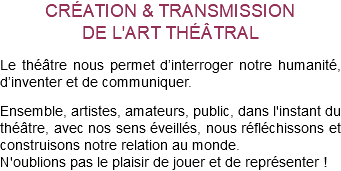 CRÉATION & TRANSMISSION DE L'ART THÉÂTRAL Le théâtre nous permet d’interroger notre humanité, d’inventer et de communiquer. Ensemble, artistes, amateurs, public, dans l'instant du théâtre, avec nos sens éveillés, nous réfléchissons et construisons notre relation au monde. N'oublions pas le plaisir de jouer et de représenter !