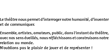 CREATION & TRANSMISSION DE L'ART THEATRAL Le théâtre nous permet d’interroger notre humanité, d’inventer et de communiquer. Ensemble, artistes, amateurs, public, dans l'instant du théâtre, avec nos sens éveillés, nous réfléchissons et construisons notre relation au monde. N'oublions pas le plaisir de jouer et de représenter !