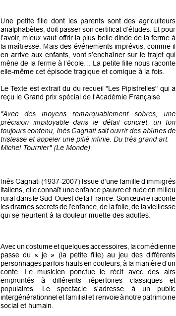 &nbsp;L'HISTOIRE Une petite fille dont les parents sont des agriculteurs analphabètes, doit passer son certificat d’études. Et pour l’avoir, mieux vaut offrir la plus belle dinde de la ferme à la maîtresse. Mais des événements imprévus, comme il en arrive aux enfants, vont s’enchaîner sur le trajet qui mène de la ferme à l’école… La petite fille nous raconte elle-même cet épisode tragique et comique à la fois. Le Texte est extrait du du recueil "Les Pipistrelles" qui a reçu le Grand prix spécial de l’Académie Française "Avec des moyens remarquablement sobres, une précision impitoyable dans le détail concret, un ton toujours contenu, Inès Cagnati sait ouvrir des abîmes de tristesse et appeler une pitié infinie. Du très grand art. Michel Tournier" (Le Monde) L'AUTEURE Inès Cagnati (1937-2007) Issue d’une famille d’immigrés italiens, elle connaît une enfance pauvre et rude en milieu rural dans le Sud-Ouest de la France. Son œuvre raconte les drames secrets de l’enfance, de la folie, de la vieillesse qui se heurtent à la douleur muette des adultes. LA MISE EN SCÈNE Avec un costume et quelques accessoires, la comédienne passe du « je » (la petite fille) au jeu des différents personnages parfois hauts en couleurs, à la manière d’un conte. Le musicien ponctue le récit avec des airs empruntés à différents répertoires classiques et populaires. Le spectacle s’adresse à un public intergénérationnel et familial et renvoie à notre patrimoine social et humain. 