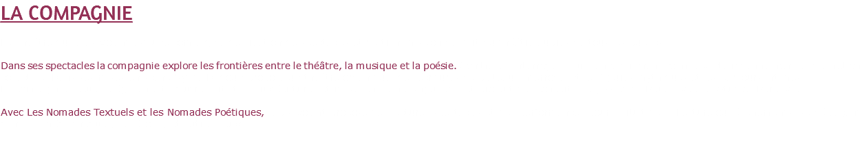 LA COMPAGNIE Le Théâtre du Tapis Volant est une compagnie de création de spectacles et de transmission de l’art du théâtre auprès de tous les publics. Dans ses spectacles la compagnie explore les frontières entre le théâtre, la musique et la poésie. Son travail interroge la puissance du chant comme vecteur de mémoire et d’émotion collective. Dans ses mises en scène Sylvie Dadoun propose un théâtre organique, des écritures de plateau, interrogeant les figures mythiques et les parcours intimes. La compagnie accueille également d’autres artistes aux écritures et mises en scène singulières et produit des concerts de jazz et de Blues avec les Studios Berenyce. Avec Les Nomades Textuels et les Nomades Poétiques, Tapis Volant propose des lectures spectacles et des performances pour la Nuit de la Lecture ou évènements, se déplaçant dans les médiathèques, les écoles, et autres lieux. 
