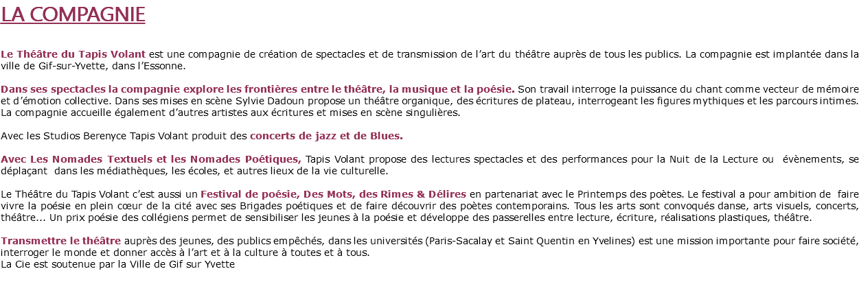LA COMPAGNIE Le Théâtre du Tapis Volant est une compagnie de création de spectacles et de transmission de l’art du théâtre auprès de tous les publics. La compagnie est implantée dans la ville de Gif-sur-Yvette, dans l’Essonne. Dans ses spectacles la compagnie explore les frontières entre le théâtre, la musique et la poésie. Son travail interroge la puissance du chant comme vecteur de mémoire et d’émotion collective. Dans ses mises en scène Sylvie Dadoun propose un théâtre organique, des écritures de plateau, interrogeant les figures mythiques et les parcours intimes. La compagnie accueille également d’autres artistes aux écritures et mises en scène singulières. Avec les Studios Berenyce Tapis Volant produit des concerts de jazz et de Blues. Avec Les Nomades Textuels et les Nomades Poétiques, Tapis Volant propose des lectures spectacles et des performances pour la Nuit de la Lecture ou évènements, se déplaçant dans les médiathèques, les écoles, et autres lieux de la vie culturelle. Le Théâtre du Tapis Volant c’est aussi un Festival de poésie, Des Mots, des Rimes & Délires en partenariat avec le Printemps des poètes. Le festival a pour ambition de faire vivre la poésie en plein cœur de la cité avec ses Brigades poétiques et de faire découvrir des poètes contemporains. Tous les arts sont convoqués danse, arts visuels, concerts, théâtre... Un prix poésie des collégiens permet de sensibiliser les jeunes à la poésie et développe des passerelles entre lecture, écriture, réalisations plastiques, théâtre. Transmettre le théâtre auprès des jeunes, des publics empêchés, dans les universités (Paris-Sacalay et Saint Quentin en Yvelines) est une mission importante pour faire société, interroger le monde et donner accès à l’art et à la culture à toutes et à tous. La Cie est soutenue par la Ville de Gif sur Yvette 