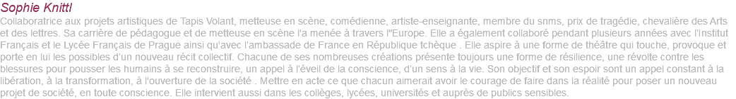 Sophie Knittl Collaboratrice aux projets artistiques de Tapis Volant, metteuse en scène, comédienne, artiste-enseignante, membre du snms, prix de tragédie, chevalière des Arts et des lettres. Sa carrière de pédagogue et de metteuse en scène l'a menée à travers l"Europe. Elle a également collaboré pendant plusieurs années avec l’Institut Français et le Lycée Français de Prague ainsi qu'avec l’ambassade de France en République tchèque . Elle aspire à une forme de théâtre qui touche, provoque et porte en lui les possibles d’un nouveau récit collectif. Chacune de ses nombreuses créations présente toujours une forme de résilience, une révolte contre les blessures pour pousser les humains à se reconstruire, un appel à l’éveil de la conscience, d’un sens à la vie. Son objectif et son espoir sont un appel constant à la libération, à la transformation, à l'ouverture de la société . Mettre en acte ce que chacun aimerait avoir le courage de faire dans la réalité pour poser un nouveau projet de société, en toute conscience. Elle intervient aussi dans les collèges, lycées, universités et auprès de publics sensibles.