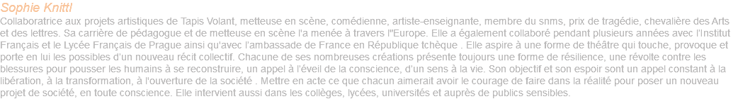 Sophie Knittl Collaboratrice aux projets artistiques de Tapis Volant, metteuse en scène, comédienne, artiste-enseignante, membre du snms, prix de tragédie, chevalière des Arts et des lettres. Sa carrière de pédagogue et de metteuse en scène l'a menée à travers l"Europe. Elle a également collaboré pendant plusieurs années avec l’Institut Français et le Lycée Français de Prague ainsi qu'avec l’ambassade de France en République tchèque . Elle aspire à une forme de théâtre qui touche, provoque et porte en lui les possibles d’un nouveau récit collectif. Chacune de ses nombreuses créations présente toujours une forme de résilience, une révolte contre les blessures pour pousser les humains à se reconstruire, un appel à l’éveil de la conscience, d’un sens à la vie. Son objectif et son espoir sont un appel constant à la libération, à la transformation, à l'ouverture de la société . Mettre en acte ce que chacun aimerait avoir le courage de faire dans la réalité pour poser un nouveau projet de société, en toute conscience. Elle intervient aussi dans les collèges, lycées, universités et auprès de publics sensibles.
