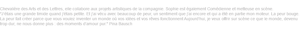 Sophie Knittl Chevalière des Arts et des Lettres, elle collabore aux projets artistiques de la compagnie. Sophie est également Comédienne et metteuse en scène. "J'étais une grande timide quand j'étais petite. Et j'ai vécu avec beaucoup de peur, un sentiment que j'ai encore et qui a été en partie mon moteur. La peur bouge. La peur fait créer parce que vous voulez inventer un monde où vos idées et vos rêves fonctionnent Aujourd'hui, je veux offrir sur scène ce que le monde, devenu trop dur, ne nous donne plus : des moments d'amour pur." Pina Bausch ‎