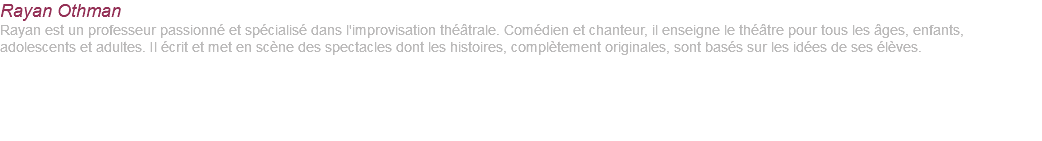 Rayan Othman Rayan est un professeur passionné et spécialisé dans l'improvisation théâtrale. Comédien et chanteur, il enseigne le théâtre pour tous les âges, enfants, adolescents et adultes. Il écrit et met en scène des spectacles dont les histoires, complètement originales, sont basés sur les idées de ses élèves. 