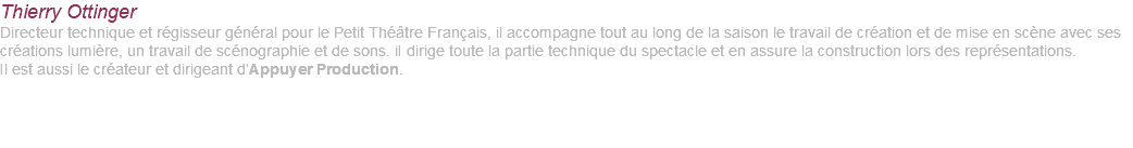 Thierry Ottinger Directeur technique et régisseur général pour le Petit Théâtre Français, il accompagne tout au long de la saison le travail de création et de mise en scène avec ses créations lumière, un travail de scénographie et de sons. iI dirige toute la partie technique du spectacle et en assure la construction lors des représentations. Il est aussi le créateur et dirigeant d’Appuyer Production. 