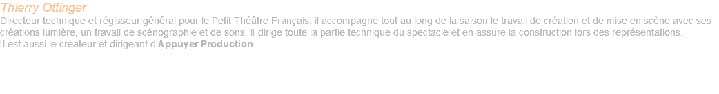 Thierry Ottinger Directeur technique et régisseur général pour le Petit Théâtre Français, il accompagne tout au long de la saison le travail de création et de mise en scène avec ses créations lumière, un travail de scénographie et de sons. iI dirige toute la partie technique du spectacle et en assure la construction lors des représentations. Il est aussi le créateur et dirigeant d’Appuyer Production. 