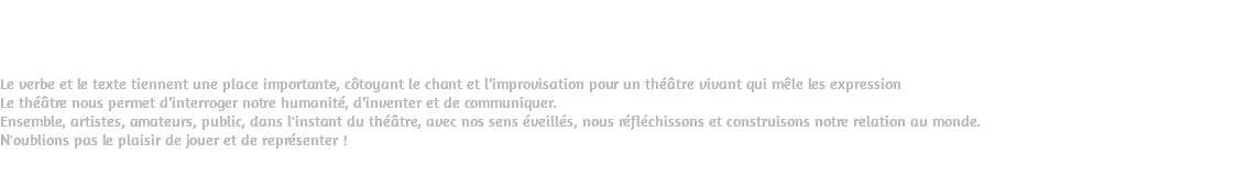 DÉMARCHE DE CRÉATION Le verbe et le texte tiennent une place importante, côtoyant le chant et l’improvisation pour un théâtre vivant qui mêle les expression Le théâtre nous permet d’interroger notre humanité, d’inventer et de communiquer. Ensemble, artistes, amateurs, public, dans l'instant du théâtre, avec nos sens éveillés, nous réfléchissons et construisons notre relation au monde. N'oublions pas le plaisir de jouer et de représenter ! 