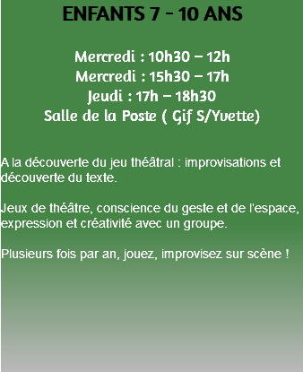 ENFANTS 7 - 10 ANS Mercredi : 10h30 – 12h Mercredi : 15h30 – 17h Jeudi : 17h – 18h30 Salle de la Poste ( Gif S/Yvette) A la découverte du jeu théâtral : improvisations et découverte du texte. Jeux de théâtre, conscience du geste et de l’espace, expression et créativité avec un groupe. Plusieurs fois par an, jouez, improvisez sur scène ! 