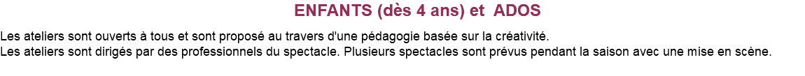 &nbsp;ENFANTS (dès 4 ans) et ADOS Les ateliers sont ouverts à tous et sont proposé au travers d'une pédagogie basée sur la créativité. Les ateliers sont dirigés par des professionnels du spectacle. Plusieurs spectacles sont prévus pendant la saison avec une mise en scène. 