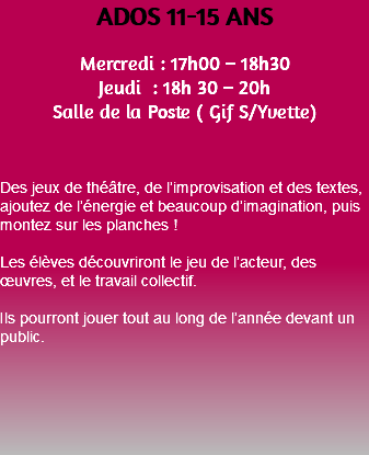 ADOS 11-15 ANS Mercredi : 17h00 – 18h30 Jeudi : 18h 30 – 20h Salle de la Poste ( Gif S/Yvette) Des jeux de théâtre, de l’improvisation et des textes, ajoutez de l’énergie et beaucoup d’imagination, puis montez sur les planches ! Les élèves découvriront le jeu de l’acteur, des œuvres, et le travail collectif. Ils pourront jouer tout au long de l’année devant un public. 