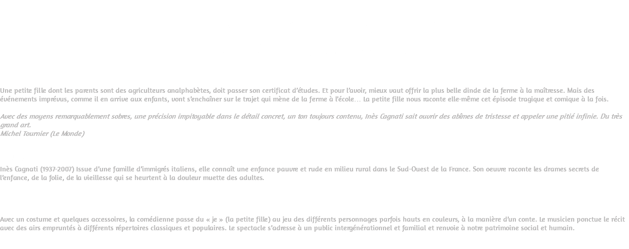  Une nouvelle littéraire d’Inès Cagnati. (Recueil Les Pipistrelles qui a reçu le Grand prix spécial de l’Académie Française) Mise en scène et interprétation : Sylvie Dadoun L’histoire Une petite fille dont les parents sont des agriculteurs analphabètes, doit passer son certificat d’études. Et pour l’avoir, mieux vaut offrir la plus belle dinde de la ferme à la maîtresse. Mais des événements imprévus, comme il en arrive aux enfants, vont s’enchaîner sur le trajet qui mène de la ferme à l’école… La petite fille nous raconte elle-même cet épisode tragique et comique à la fois. Avec des moyens remarquablement sobres, une précision impitoyable dans le détail concret, un ton toujours contenu, Inès Cagnati sait ouvrir des abîmes de tristesse et appeler une pitié infinie. Du très grand art. Michel Tournier (Le Monde) L’auteure Inès Cagnati (1937-2007) Issue d’une famille d’immigrés italiens, elle connaît une enfance pauvre et rude en milieu rural dans le Sud-Ouest de la France. Son oeuvre raconte les drames secrets de l’enfance, de la folie, de la vieillesse qui se heurtent à la douleur muette des adultes. La mise en scène Avec un costume et quelques accessoires, la comédienne passe du « je » (la petite fille) au jeu des différents personnages parfois hauts en couleurs, à la manière d’un conte. Le musicien ponctue le récit avec des airs empruntés à différents répertoires classiques et populaires. Le spectacle s’adresse à un public intergénérationnel et familial et renvoie à notre patrimoine social et humain. 