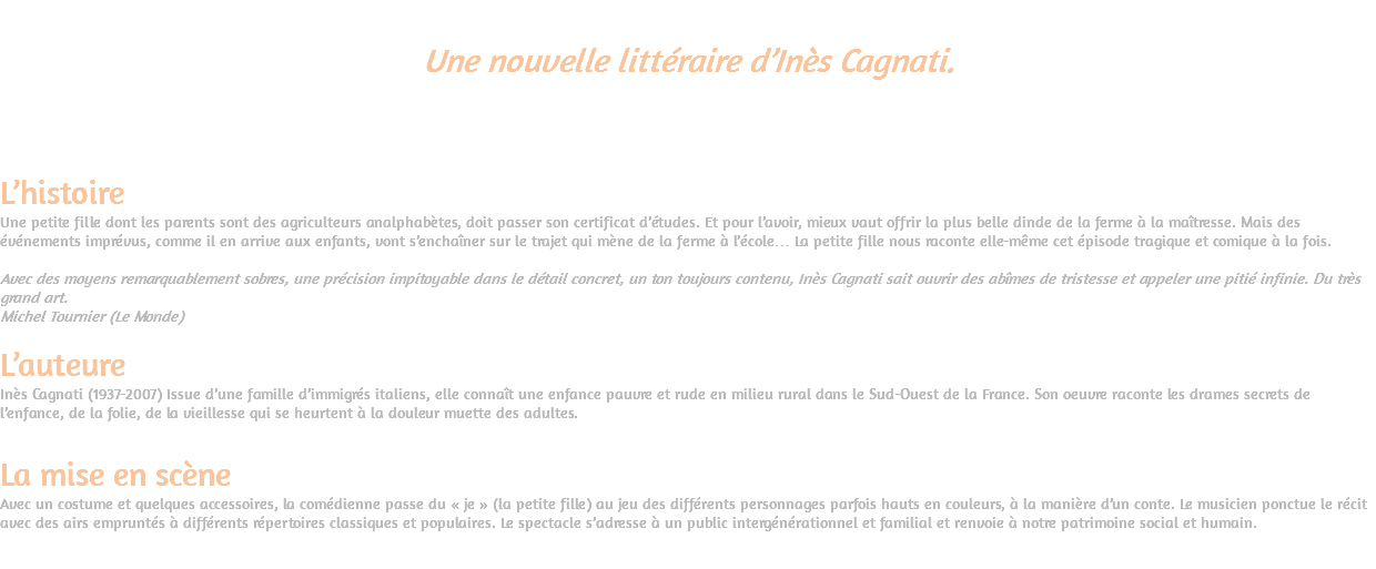  Une nouvelle littéraire d’Inès Cagnati. (Recueil Les Pipistrelles qui a reçu le Grand prix spécial de l’Académie Française) Mise en scène et interprétation : Sylvie Dadoun L’histoire Une petite fille dont les parents sont des agriculteurs analphabètes, doit passer son certificat d’études. Et pour l’avoir, mieux vaut offrir la plus belle dinde de la ferme à la maîtresse. Mais des événements imprévus, comme il en arrive aux enfants, vont s’enchaîner sur le trajet qui mène de la ferme à l’école… La petite fille nous raconte elle-même cet épisode tragique et comique à la fois. Avec des moyens remarquablement sobres, une précision impitoyable dans le détail concret, un ton toujours contenu, Inès Cagnati sait ouvrir des abîmes de tristesse et appeler une pitié infinie. Du très grand art. Michel Tournier (Le Monde) L’auteure Inès Cagnati (1937-2007) Issue d’une famille d’immigrés italiens, elle connaît une enfance pauvre et rude en milieu rural dans le Sud-Ouest de la France. Son oeuvre raconte les drames secrets de l’enfance, de la folie, de la vieillesse qui se heurtent à la douleur muette des adultes. La mise en scène Avec un costume et quelques accessoires, la comédienne passe du « je » (la petite fille) au jeu des différents personnages parfois hauts en couleurs, à la manière d’un conte. Le musicien ponctue le récit avec des airs empruntés à différents répertoires classiques et populaires. Le spectacle s’adresse à un public intergénérationnel et familial et renvoie à notre patrimoine social et humain. 