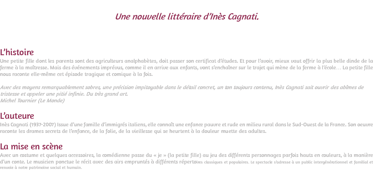 &nbsp;Une nouvelle littéraire d’Inès Cagnati. (Recueil Les Pipistrelles qui a reçu le Grand prix spécial de l’Académie Française) Mise en scène et interprétation : Sylvie Dadoun L’histoire Une petite fille dont les parents sont des agriculteurs analphabètes, doit passer son certificat d’études. Et pour l’avoir, mieux vaut offrir la plus belle dinde de la ferme à la maîtresse. Mais des événements imprévus, comme il en arrive aux enfants, vont s’enchaîner sur le trajet qui mène de la ferme à l’école… La petite fille nous raconte elle-même cet épisode tragique et comique à la fois. Avec des moyens remarquablement sobres, une précision impitoyable dans le détail concret, un ton toujours contenu, Inès Cagnati sait ouvrir des abîmes de tristesse et appeler une pitié infinie. Du très grand art. Michel Tournier (Le Monde) L’auteure Inès Cagnati (1937-2007) Issue d’une famille d’immigrés italiens, elle connaît une enfance pauvre et rude en milieu rural dans le Sud-Ouest de la France. Son oeuvre raconte les drames secrets de l’enfance, de la folie, de la vieillesse qui se heurtent à la douleur muette des adultes. La mise en scène Avec un costume et quelques accessoires, la comédienne passe du « je » (la petite fille) au jeu des différents personnages parfois hauts en couleurs, à la manière d’un conte. Le musicien ponctue le récit avec des airs empruntés à différents répertoires classiques et populaires. Le spectacle s’adresse à un public intergénérationnel et familial et renvoie à notre patrimoine social et humain. 
