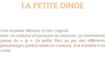 LA PETITE DINDE d'Ines Cagnatti Une nouvelle littéraire d’Inès Cagnati. Avec un costume et quelques accessoires, la comédienne passe du « je » (la petite fille) au jeu des différents personnages parfois hauts en couleurs, à la manière d’un conte.