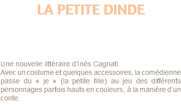 LA PETITE DINDE d'Ines Cagnatti Mise en Scène : Sylvie Dadoun Une nouvelle littéraire d’Inès Cagnati. Avec un costume et quelques accessoires, la comédienne passe du « je » (la petite fille) au jeu des différents personnages parfois hauts en couleurs, à la manière d’un conte.