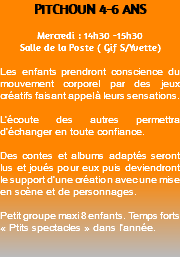 PITCHOUN 4-6 ANS Mercredi : 14h30 -15h30 Salle de la Poste ( Gif S/Yvette) Les enfants prendront conscience du mouvement corporel par des jeux créatifs faisant appel à leurs sensations. L’écoute des autres permettra d’échanger en toute confiance. Des contes et albums adaptés seront lus et joués pour eux puis deviendront le support d’une création avec une mise en scène et de personnages. Petit groupe maxi 8 enfants. Temps forts « Ptits spectacles » dans l’année. 