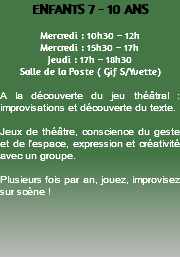 ENFANTS 7 - 10 ANS Mercredi : 10h30 – 12h Mercredi : 15h30 – 17h Jeudi : 17h – 18h30 Salle de la Poste ( Gif S/Yvette) A la découverte du jeu théâtral : improvisations et découverte du texte. Jeux de théâtre, conscience du geste et de l’espace, expression et créativité avec un groupe. Plusieurs fois par an, jouez, improvisez sur scène ! 