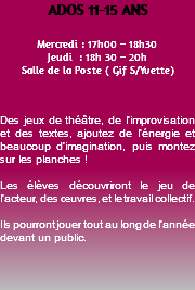 ADOS 11-15 ANS Mercredi : 17h00 – 18h30 Jeudi : 18h 30 – 20h Salle de la Poste ( Gif S/Yvette) Des jeux de théâtre, de l’improvisation et des textes, ajoutez de l’énergie et beaucoup d’imagination, puis montez sur les planches ! Les élèves découvriront le jeu de l’acteur, des œuvres, et le travail collectif. Ils pourront jouer tout au long de l’année devant un public. 