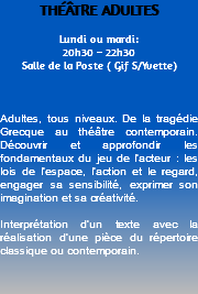 THÉÂTRE ADULTES Lundi ou mardi: 20h30 – 22h30 Salle de la Poste ( Gif S/Yvette) Adultes, tous niveaux. De la tragédie Grecque au théâtre contemporain. Découvrir et approfondir les fondamentaux du jeu de l’acteur : les lois de l’espace, l’action et le regard, engager sa sensibilité, exprimer son imagination et sa créativité. Interprétation d’un texte avec la réalisation d’une pièce du répertoire classique ou contemporain. 