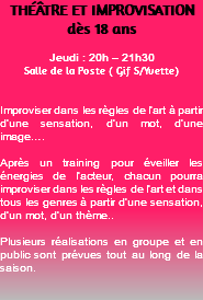 THÉÂTRE ET IMPROVISATION dès 18 ans Jeudi : 20h – 21h30 Salle de la Poste ( Gif S/Yvette) Improviser dans les règles de l’art à partir d’une sensation, d’un mot, d’une image…. Après un training pour éveiller les énergies de l’acteur, chacun pourra improviser dans les règles de l’art et dans tous les genres à partir d’une sensation, d’un mot, d’un thème.. Plusieurs réalisations en groupe et en public sont prévues tout au long de la saison. 