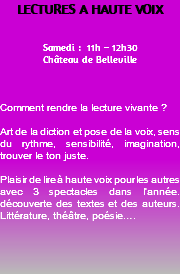 LECTURES A HAUTE VOIX Samedi : 11h – 12h30 Château de Belleville Comment rendre la lecture vivante ? Art de la diction et pose de la voix, sens du rythme, sensibilité, imagination, trouver le ton juste. Plaisir de lire à haute voix pour les autres avec 3 spectacles dans l’année. découverte des textes et des auteurs. Littérature, théâtre, poésie…. 