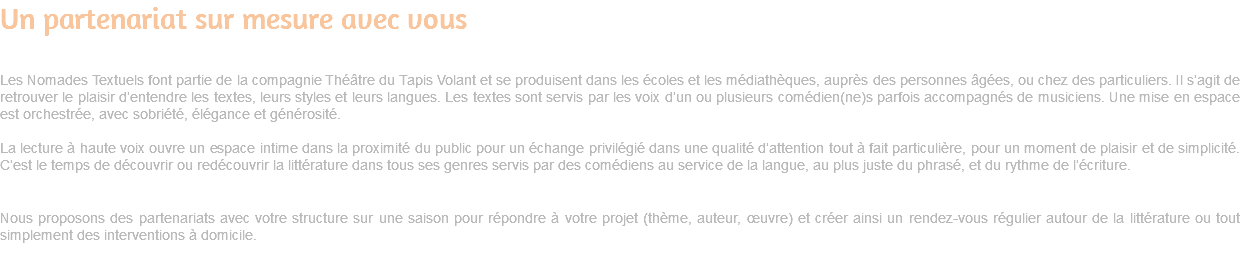 Un partenariat sur mesure avec vous Les Nomades Textuels font partie de la compagnie Théâtre du Tapis Volant et se produisent dans les écoles et les médiathèques, auprès des personnes âgées, ou chez des particuliers. Il s’agit de retrouver le plaisir d’entendre les textes, leurs styles et leurs langues. Les textes sont servis par les voix d’un ou plusieurs comédien(ne)s parfois accompagnés de musiciens. Une mise en espace est orchestrée, avec sobriété, élégance et générosité. La lecture à haute voix ouvre un espace intime dans la proximité du public pour un échange privilégié dans une qualité d’attention tout à fait particulière, pour un moment de plaisir et de simplicité. C’est le temps de découvrir ou redécouvrir la littérature dans tous ses genres servis par des comédiens au service de la langue, au plus juste du phrasé, et du rythme de l’écriture. Nous proposons des partenariats avec votre structure sur une saison pour répondre à votre projet (thème, auteur, œuvre) et créer ainsi un rendez-vous régulier autour de la littérature ou tout simplement des interventions à domicile. 