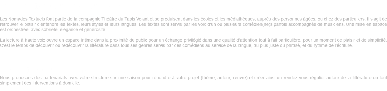 Lectures théâtralisées par Les Nomades textuels Les Nomades Textuels font partie de la compagnie Théâtre du Tapis Volant et se produisent dans les écoles et les médiathèques, auprès des personnes âgées, ou chez des particuliers. Il s’agit de retrouver le plaisir d’entendre les textes, leurs styles et leurs langues. Les textes sont servis par les voix d’un ou plusieurs comédien(ne)s parfois accompagnés de musiciens. Une mise en espace est orchestrée, avec sobriété, élégance et générosité. La lecture à haute voix ouvre un espace intime dans la proximité du public pour un échange privilégié dans une qualité d’attention tout à fait particulière, pour un moment de plaisir et de simplicité. C’est le temps de découvrir ou redécouvrir la littérature dans tous ses genres servis par des comédiens au service de la langue, au plus juste du phrasé, et du rythme de l’écriture. Un partenariat sur mesure avec vous Nous proposons des partenariats avec votre structure sur une saison pour répondre à votre projet (thème, auteur, œuvre) et créer ainsi un rendez-vous régulier autour de la littérature ou tout simplement des interventions à domicile. 