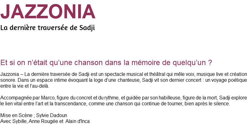 JAZZONIA La dernière traversée de Sadji Et si on n’était qu’une chanson dans la mémoire de quelqu’un ? Jazzonia – La dernière traversée de Sadji est un spectacle musical et théâtral qui mêle voix, musique live et création sonore. Dans un espace intime évoquant la loge d’une chanteuse, Sadji vit son dernier concert : un voyage poétique entre la vie et l’au-delà. Accompagnée par Marco, figure du concret et du rythme, et guidée par son habilleuse, figure de la mort, Sadji explore le lien vital entre l’art et la transcendance, comme une chanson qui continue de tourner, bien après le silence. Mise en Scène ; Sylvie Dadoun Avec Sybille, Anne Rougée et Alain d'Inca 