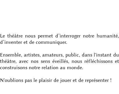 CRÉATION & TRANSMISSION DE L'ART THÉÂTRAL Le théâtre nous permet d’interroger notre humanité, d’inventer et de communiquer. Ensemble, artistes, amateurs, public, dans l'instant du théâtre, avec nos sens éveillés, nous réfléchissons et construisons notre relation au monde. N'oublions pas le plaisir de jouer et de représenter ! 