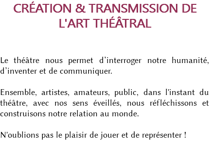 CRÉATION & TRANSMISSION DE L'ART THÉÂTRAL Le théâtre nous permet d’interroger notre humanité, d’inventer et de communiquer. Ensemble, artistes, amateurs, public, dans l'instant du théâtre, avec nos sens éveillés, nous réfléchissons et construisons notre relation au monde. N'oublions pas le plaisir de jouer et de représenter ! 