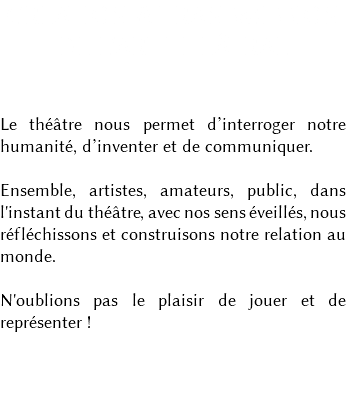 CRÉATION & TRANSMISSION DE L'ART THÉÂTRAL Le théâtre nous permet d’interroger notre humanité, d’inventer et de communiquer. Ensemble, artistes, amateurs, public, dans l'instant du théâtre, avec nos sens éveillés, nous réfléchissons et construisons notre relation au monde. N'oublions pas le plaisir de jouer et de représenter ! 