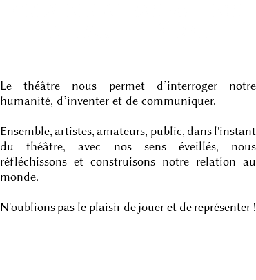 CRÉATION & TRANSMISSION DE L'ART THÉÂTRAL Le théâtre nous permet d’interroger notre humanité, d’inventer et de communiquer. Ensemble, artistes, amateurs, public, dans l'instant du théâtre, avec nos sens éveillés, nous réfléchissons et construisons notre relation au monde. N'oublions pas le plaisir de jouer et de représenter ! 
