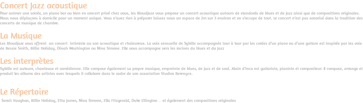 Concert Jazz acoustique Pour animer une soirée, un piano bar ou bien en concert privé chez vous, les Bloudjaze vous propose un concert acoustique autours de standards de blues et de jazz ainsi que de compositions originales. Nous nous déplaçons à domicile pour un moment unique. Vous n’avez rien à préparer laissez nous un espace de 2m sur 3 environ et on s’occupe de tout. Le concert n’est pas sonorisé dans la tradition des concerts de musique de chambre. La Musique Les Bloudjaze vous offrent un concert intimiste au son acoustique et chaleureux. La voix sensuelle de Sybille accompagnée tour à tour par les cordes d’un piano ou d’une guitare est inspirée par les voix de Bessie Smith, Billie Holiday, Dinah Washington ou Nina Simone. Elle vous accompagne vers les racines du blues et du Jazz Les interprètes Sybille est auteure, chanteuse et comédienne. Elle compose également sa propre musique, empreinte de blues, de jazz et de soul. Alain d’Inca est guitariste, pianiste et compositeur. Il compose, arrange et produit les albums des artistes avec lesquels il collabore dans le cadre de son association Studios Berenyce. Le Répertoire Sarah Vaughan, Billie Holiday, Etta James, Nina Simone, Ella Fitzgerald, Duke Ellington… et également des compositions originales