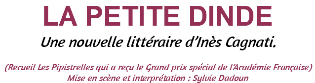 LA PETITE DINDE Une nouvelle littéraire d’Inès Cagnati. (Recueil Les Pipistrelles qui a reçu le Grand prix spécial de l’Académie Française) Mise en scène et interprétation : Sylvie Dadoun 